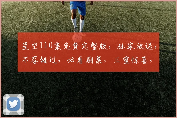 星空110集免费完整版，独家放送，不容错过，必看剧集，三重惊喜，等你来发现