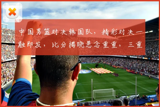 中国男篮对决韩国队，精彩对决一触即发，比分揭晓悬念重重，三重惊喜不容错过，比分战况即将揭晓