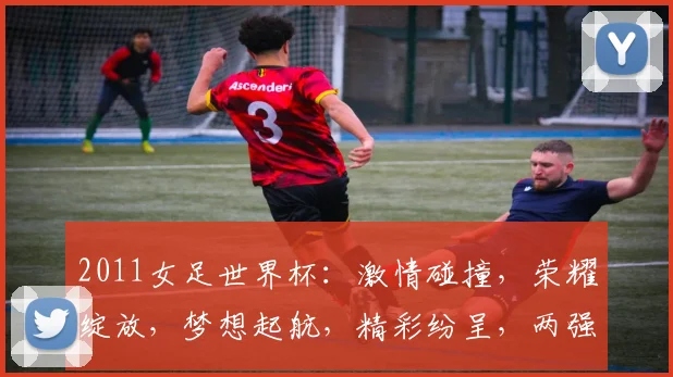 2011女足世界杯：激情碰撞，荣耀绽放，梦想起航，精彩纷呈，两强争霸，一触即发