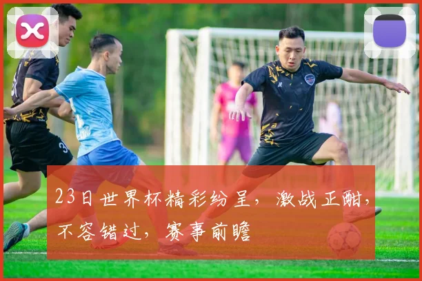 23日世界杯精彩纷呈，激战正酣，不容错过，赛事前瞻